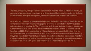 Desde sus orígenes, el lugar siempre se llamó San Vicente. Ya en la Alta Edad Media, se
cree que el asentamiento en esta zona se debió a repoblaciones efectuadas por la Orden
de Alcántara a principios del siglo XV, como una pedanía de Valencia de Alcántara.
En el año 1671, obtuvo la independencia jurídica de la plaza de Valencia de Alcántara, así
como la denominación de Villa, tras pagar a la Corona la cantidad de 95.000 ducados.
Además obtuvo el nombre de "San Vicente de la Orden de Alcántara", pues estas tierras
fueron conquistadas a los árabes por el IV Maestre de dicha orden, D. Vicente García
Sánchez en 1221. Si en un principio la villa contaba con un reducido término, éste fue
incrementado con posterioridad en el año 1836 con las encomiendas de Piedrabuena y
Mayorga, cuando San Vicente fue desligada del partido judicial de Valencia de Alcántara
e incorporada al partido judicial de Alburquerque. Actualmente la población cuenta con
un término de 275,3 Km². y una población de 5.752 habitantes (censo de 2013).
 