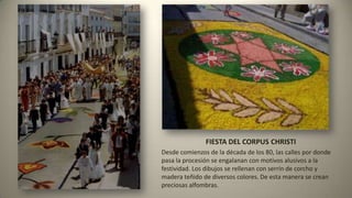 FIESTA DEL CORPUS CHRISTI
Desde comienzos de la década de los 80, las calles por donde
pasa la procesión se engalanan con motivos alusivos a la
festividad. Los dibujos se rellenan con serrín de corcho y
madera teñido de diversos colores. De esta manera se crean
preciosas alfombras.
 