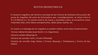 RESTOS PREHISTÓRICOS
El conjunto megalítico del término municipal de San Vicente de Alcántara forma parte del
grupo de megalitos del oeste de Extremadura que, cronológicamente, se sitúan entre el
IV y III Milenio a.C. Su número total es de nueve y, asociados a ellos, se encuentran restos
materiales tales como ídolos antropomorfos, ídolos placa, hachas, etc.
En cuanto a la tipología de los megalitos se pueden señalar varios tipos fundamentales:
Formas indeterminadas (Juan Durán I y II, Argaminos).
Cámaras simples (Mayorga II).
Cámaras de corredor corto, circular (Villavieja).
Cámaras de corredor largo (Antas y Turmas, Mayorga I, Piedrabuena y Torrico de San
Pedro).
 