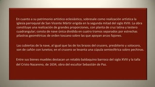 En cuanto a su patrimonio artístico eclesiástico, sobresale como realización artística la
iglesia parroquial de San Vicente Mártir erigida en la segunda mitad del siglo XVIII. La obra
constituye una realización de grandes proporciones, con planta de cruz latina y testero
cuadrangular; consta de nave única dividida en cuatro tramos separados por estrechas
pilastras geométricas de orden toscano sobre las que apoyan arcos fajones.
Las cubiertas de la nave, al igual que las de los brazos del crucero, presbiterio y sotocoro,
son de cañón con lunetos; en el crucero se levanta una cúpula semiesférica sobre pechinas.
Entre sus bienes muebles destacan un retablo baldaquino barroco del siglo XVIII y la talla
del Cristo Nazareno, de 1634, obra del escultor Sebastián de Paz.
 