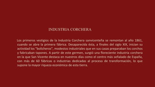 INDUSTRIA CORCHERA
Los primeros vestigios de la Industria Corchera sanvicenteña se remontan al año 1861,
cuando se abre la primera fábrica. Desaparecida ésta, a finales del siglo XIX, inician su
actividad los "bolicheros", modestos industriales que en sus casas preparaban los corchos
y fabricaban tapones. A partir de este germen, surgió una floreciente industria corchera
en la que San Vicente destaca en nuestros días como el centro más señalado de España,
con más de 60 fábricas o industrias dedicadas al proceso de transformación, lo que
supone la mayor riqueza económica de esta tierra.
 