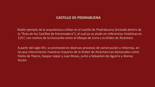 CASTILLO DE PIEDRABUENA
Noble ejemplo de la arquitectura militar es el castillo de Piedrabuena (incluido dentro de
la "Ruta de los Castillos de Extremadura"), al cual ya se alude en referencias históricas en
1257, con motivo de la Concordia entre el Obispo de Coria y la Orden de Alcántara.
A partir del siglo XVI, se promovieron diversos procesos de construcción y reformas, en
las que intervinieron maestros mayores de la Orden de Alcántara tan destacados como
Pedro de Ybarra, Gaspar López y Juan Bravo, junto a Sebastián de Aguirre y Alonso
Durán.
 