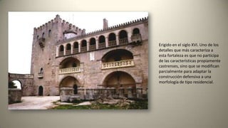 Erigido en el siglo XVI. Uno de los
detalles que más caracteriza a
esta fortaleza es que no participa
de las características propiamente
castrenses, sino que se modifican
parcialmente para adaptar la
construcción defensiva a una
morfología de tipo residencial.
 