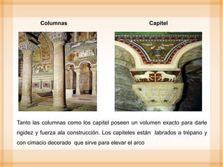 Columnas Capitel
Tanto las columnas como los capitel poseen un volumen exacto para darle
rigidez y fuerza ala construcción. Los capiteles están labrados a trépano y
con cimacio decorado que sirve para elevar el arco
 