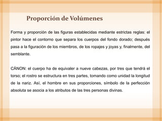 Proporción de Volúmenes
Forma y proporción de las figuras establecidas mediante estrictas reglas: el
pintor hace el contorno que separa los cuerpos del fondo dorado; después
pasa a la figuración de los miembros, de los ropajes y joyas y, finalmente, del
semblante.
CÁNON: el cuerpo ha de equivaler a nueve cabezas, por tres que tendrá el
torso; el rostro se estructura en tres partes, tomando como unidad la longitud
de la nariz. Así, el hombre en sus proporciones, símbolo de la perfección
absoluta se asocia a los atributos de las tres personas divinas.
 