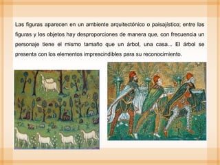 Las figuras aparecen en un ambiente arquitectónico o paisajístico; entre las
figuras y los objetos hay desproporciones de manera que, con frecuencia un
personaje tiene el mismo tamaño que un árbol, una casa... El árbol se
presenta con los elementos imprescindibles para su reconocimiento.
 