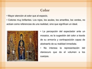 • Mayor atención al color que al espacio.
• Colores muy brillantes. Los rojos, los azules, los amarillos, los verdes, no
actúan como referencias de una realidad, sino que significan un ideal.
Color
• La percepción del espectador ante un
mosaico, es la sugestión del color a través
de su armonía y contraposición capaz de
abstraerlo de su realidad inmediata.
• No interesa la representación del
claroscuro que da el volumen a los
cuerpos.
 