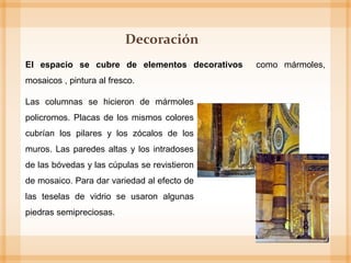 El espacio se cubre de elementos decorativos como mármoles,
mosaicos , pintura al fresco.
Las columnas se hicieron de mármoles
policromos. Placas de los mismos colores
cubrían los pilares y los zócalos de los
muros. Las paredes altas y los intradoses
de las bóvedas y las cúpulas se revistieron
de mosaico. Para dar variedad al efecto de
las teselas de vidrio se usaron algunas
piedras semipreciosas.
Decoración
 