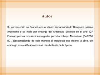 Su construcción se financió con el dinero del acaudalado Banquero Juliano
Argentario y se inicia por encargo del Arzobispo Ecclesio en el año 527
Famoso por los mosaicos encargados por el arzobispo Maximiano (546/556
dC). Desconociendo de esta manera el arquitecto que diseño la obra, sin
embargo esta calificado como el mas brillante de la época.
Autor
 