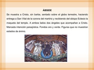 ÁBSIDE
Se muestra a Cristo, sin barba, sentado sobre el globo terrestre, haciendo
entrega a San Vital de la corona del martirio y recibiendo del obispo Eclesio la
maqueta del templo. A ambos lados dos ángeles que acompañan a Cristo.
Marcada intención paisajística. Fondos oro y verde. Figuras que no muestran
estados de ánimo.
 