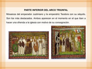PARTE INFERIOR DEL ARCO TRIUNFAL
Mosaicos del emperador Justiniano y la emperatriz Teodora con su séquito.
Son los más destacados. Ambos aparecen en el momento en el que iban a
hacer una ofrenda a la iglesia con motivo de su consagración.
 