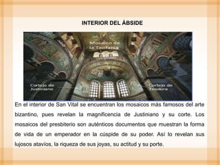 En el interior de San Vital se encuentran los mosaicos más famosos del arte
bizantino, pues revelan la magnificencia de Justiniano y su corte. Los
mosaicos del presbiterio son auténticos documentos que muestran la forma
de vida de un emperador en la cúspide de su poder. Así lo revelan sus
lujosos atavíos, la riqueza de sus joyas, su actitud y su porte.
INTERIOR DEL ÁBSIDE
 