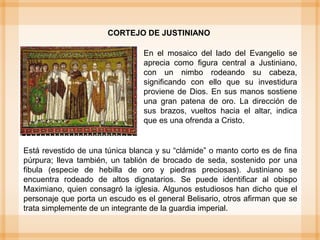 Está revestido de una túnica blanca y su “clámide” o manto corto es de fina
púrpura; lleva también, un tablión de brocado de seda, sostenido por una
fibula (especie de hebilla de oro y piedras preciosas). Justiniano se
encuentra rodeado de altos dignatarios. Se puede identificar al obispo
Maximiano, quien consagró la iglesia. Algunos estudiosos han dicho que el
personaje que porta un escudo es el general Belisario, otros afirman que se
trata simplemente de un integrante de la guardia imperial.
CORTEJO DE JUSTINIANO
En el mosaico del lado del Evangelio se
aprecia como figura central a Justiniano,
con un nimbo rodeando su cabeza,
significando con ello que su investidura
proviene de Dios. En sus manos sostiene
una gran patena de oro. La dirección de
sus brazos, vueltos hacia el altar, indica
que es una ofrenda a Cristo.
 