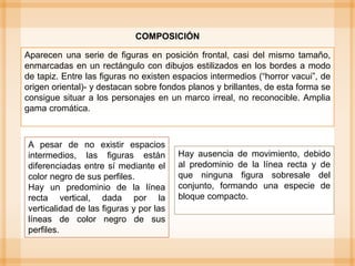 Aparecen una serie de figuras en posición frontal, casi del mismo tamaño,
enmarcadas en un rectángulo con dibujos estilizados en los bordes a modo
de tapiz. Entre las figuras no existen espacios intermedios (“horror vacui”, de
origen oriental)- y destacan sobre fondos planos y brillantes, de esta forma se
consigue situar a los personajes en un marco irreal, no reconocible. Amplia
gama cromática.
COMPOSICIÓN
Hay ausencia de movimiento, debido
al predominio de la línea recta y de
que ninguna figura sobresale del
conjunto, formando una especie de
bloque compacto.
A pesar de no existir espacios
intermedios, las figuras están
diferenciadas entre sí mediante el
color negro de sus perfiles.
Hay un predominio de la línea
recta vertical, dada por la
verticalidad de las figuras y por las
líneas de color negro de sus
perfiles.
 
