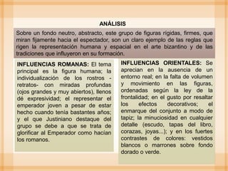 INFLUENCIAS ORIENTALES: Se
aprecian en la ausencia de un
entorno real; en la falta de volumen
y movimiento en las figuras,
ordenadas según la ley de la
frontalidad; en el gusto por resaltar
los efectos decorativos; el
enmarque del conjunto a modo de
tapiz; la minuciosidad en cualquier
detalle (escudo, tapas del libro,
corazas, joyas...); y en los fuertes
contrastes de colores: vestidos
blancos o marrones sobre fondo
dorado o verde.
ANÁLISIS
Sobre un fondo neutro, abstracto, este grupo de figuras rígidas, firmes, que
miran fijamente hacia el espectador, son un claro ejemplo de las reglas que
rigen la representación humana y espacial en el arte bizantino y de las
tradiciones que influyeron en su formación.
INFLUENCIAS ROMANAS: El tema
principal es la figura humana; la
individualización de los rostros -
retratos- con miradas profundas
(ojos grandes y muy abiertos), llenos
dé expresividad; el representar el
emperador joven a pesar de estar
hecho cuando tenía bastantes años;
y el que Justiniano destaque del
grupo se debe a que se trata de
glorificar al Emperador como hacían
los romanos.
 