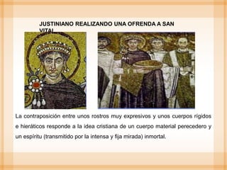 La contraposición entre unos rostros muy expresivos y unos cuerpos rígidos
e hieráticos responde a la idea cristiana de un cuerpo material perecedero y
un espíritu (transmitido por la intensa y fija mirada) inmortal.
JUSTINIANO REALIZANDO UNA OFRENDA A SAN
VITAL
 