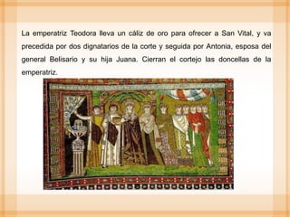 La emperatriz Teodora lleva un cáliz de oro para ofrecer a San Vital, y va
precedida por dos dignatarios de la corte y seguida por Antonia, esposa del
general Belisario y su hija Juana. Cierran el cortejo las doncellas de la
emperatriz.
 