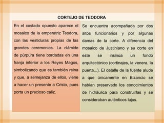 En el costado opuesto aparece el
mosaico de la emperatriz Teodora,
con las vestiduras propias de las
grandes ceremonias. La clámide
de púrpura tiene bordadas en una
franja inferior a los Reyes Magos,
simbolizando que es también reina
y que, a semejanza de ellos, viene
a hacer un presente a Cristo, pues
porta un precioso cáliz.
CORTEJO DE TEODORA
Se encuentra acompañada por dos
altos funcionarios y por algunas
damas de la corte. A diferencia del
mosaico de Justiniano y su corte en
este se insinúa un fondo
arquitectónico (cortinajes, la venera, la
puerta...). El detalle de la fuente alude
a que únicamente en Bizancio se
habían preservado los conocimientos
de hidráulica para construirlas y se
consideraban auténticos lujos.
 