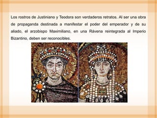 Los rostros de Justiniano y Teodora son verdaderos retratos. Al ser una obra
de propaganda destinada a manifestar el poder del emperador y de su
aliado, el arzobispo Maximiliano, en una Rávena reintegrada al Imperio
Bizantino, deben ser reconocibles.
 