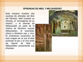 Este mosaico muestra dos
escenas de ofrendas del libro
del Génesis. Abel muestra su
ofrenda, el “primogénito de su
rebaño”, y la ofrenda de
Melquisedec es parte de la
historia de Abraham cuando
Melquisedec, el sacerdote,
ofrece a Abraham pan y vino.
El simbolismo eucarístico de
esta imagen se ve con el altar
portando el pan y el vino entre
las figuras de Abel y
Melquisedec presentando sus
ofrendas.
OFRENDAS DE ABEL Y MELQUISEDEC
 