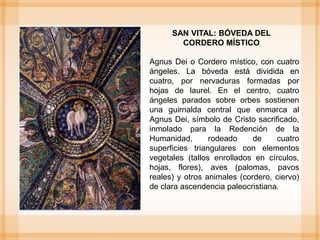 SAN VITAL: BÓVEDA DEL
CORDERO MÍSTICO
Agnus Dei o Cordero místico, con cuatro
ángeles. La bóveda está dividida en
cuatro, por nervaduras formadas por
hojas de laurel. En el centro, cuatro
ángeles parados sobre orbes sostienen
una guirnalda central que enmarca al
Agnus Dei, símbolo de Cristo sacrificado,
inmolado para la Redención de la
Humanidad, rodeado de cuatro
superficies triangulares con elementos
vegetales (tallos enrollados en círculos,
hojas, flores), aves (palomas, pavos
reales) y otros animales (cordero, ciervo)
de clara ascendencia paleocristiana.
 