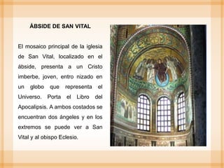 ÁBSIDE DE SAN VITAL
El mosaico principal de la iglesia
de San Vital, localizado en el
ábside, presenta a un Cristo
imberbe, joven, entro nizado en
un globo que representa el
Universo. Porta el Libro del
Apocalipsis. A ambos costados se
encuentran dos ángeles y en los
extremos se puede ver a San
Vital y al obispo Eclesio.
 