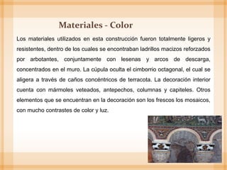 Los materiales utilizados en esta construcción fueron totalmente ligeros y
resistentes, dentro de los cuales se encontraban ladrillos macizos reforzados
por arbotantes, conjuntamente con lesenas y arcos de descarga,
concentrados en el muro. La cúpula oculta el cimborrio octagonal, el cual se
aligera a través de caños concéntricos de terracota. La decoración interior
cuenta con mármoles veteados, antepechos, columnas y capiteles. Otros
elementos que se encuentran en la decoración son los frescos los mosaicos,
con mucho contrastes de color y luz.
Materiales - Color
 