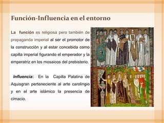 Función-Influencia en el entorno
La función es religiosa pero también de
propaganda imperial al ser el promotor de
la construcción y al estar concebida como
capilla imperial figurando el emperador y la
emperatriz en los mosaicos del prebisterio.
Influencia: En la Capilla Palatina de
Aquisgran perteneciente al arte carolingio
y en el arte islámico la presencia de
cimacio.
 