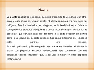 La planta central, es octogonal, que está precedida de un nártex y un atrio,
aunque este último hoy día no existe. El nártex se alarga por dos lados del
octógono. Tras los dos lados del octógono y el límite del nártex o pórtico se
configuran dos espacios triangulares a cuyos lados se apoyan las dos torres
escaleras, que servirán para acceder tanto a la parte superior del pórtico
como a la tribuna de la parte superior. Las caras exteriores del octógono
están partidas por pilastras.
Profundo presbiterio y ábside que le continúa. A ambos lados del ábside se
sitúan dos pequeños espacios rectangulares que comunican con dos
pequeñas capillas circulares, que, a su vez, rematan en otros espacios
rectangulares.
Planta
 