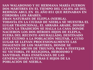 SAN WALABONSO Y SU HERMANA MARÍA FUERON
DOS MÁRTIRES EN EL TIEMPO DEL CALIFA AB DEL
REHMÁN ABUL EN EL AÑO 851 QUE REINABAN EN
CÓRDOBA LOS ÁRABES.
ERAN NATURAES DE ELEPLA (NIEBLA).
TODAVÍA EN LA CIUDAD DE NIEBLA SE MUESTRA EL
LUGAR TRADICIONAL, EL ARRABÁ ARABE, DONDE
SEGÚN LA TRADICIÓN SE HALLA LA CASA DONDE
NACIERON LOS DOS HÉROES HIJOS DE ELEPLA,
FUERA DEL RECINTO AMURALLADO, DESTINADO
ESTE ÚLTIMO A LA POBLACIÓN MILITAR, A CUYO
LUGAR SE LLEVAN PROCESIONALMENTE LAS
IMÁGENES DE LOS MÁRTIRES, DONDE SE
LEVANTAN ARCOS DE TRIUNFO, PARA S FESTEJAR
SU VICTORIA, FE RELIGIOSA, HEROISMO Y
SANTIDAD, PARA ENSEÑANZA DE LAS
GENERACIONES FUTURAS E HIJOS DE LA
POBLACIÓN DE NIEBLA.
                       
 
