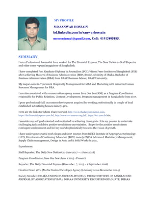 MY PROFILE
MD.SANWAR HOSSAIN
bd.linkedin.com/in/sanwarhossain
momentumpl@gmail.com, Cell: 01913805185.
SUMMARY
I am a Professional Journalist have worked for The Financial Express, The New Nation as Staff Reporter
and other some reputed magazines of Bangladesh.
I have completed Post Graduate Diploma in Journalism (PGDJ) from Press Institute of Bangladesh (PIB)
after achieving Masters of Business Administration (MBA) from University of Dhaka, Bachelor of
Business Administration (BBA) from BRAC Business School, BRAC University.
My majors were in Tourism & Hospitality Management for MBA and Marketing with minor in Human
Resource Management for BBA.
I am also associated with a conservation agency names Save Our Sea (SOS) as a Program Coordinator
responsible for Public Relations, Content Development, Program management in Bangladesh from 2017.
I pose professional skill on content development acquired by working professionally in couple of local
established advertising houses namely 4C's.
Here are the links for whom I have worked, http://www.thedailynewnation.com,
https://thefinancialexpress.com.bd, http://www.saveoursea.org.bd/, https://4cs.com.bd etc.
I consider my self goal oriented and motivated to achieving those goals. It is my passion to undertake
challenging task and drive positive result from uncertainties. I hope for the positive results from
contingent environment and feel my world optimistically towards the vision of growth.
I have under gone several work shops and short courses from BUET Institute of Appropriate technology
(IAT), Directorate of Continuing Education (DCE) namely CNC & Advanced Machinery Management,
Supply Chain management, Design in Auto cad & Solid Works in 2011.
Experiences:
Staff Reporter, The Daily New Nation (20 June 2017 – 1 June 2018)
Program Coordinator, Save Our Sea (June 1 2015 - Present)
Reporter, The Daily Financial Express (December, 7, 2015 – 1 September 2016)
Creative Head, 4C’s, (Media Content Developer Agency) (January 2010-Decemeber 2014)
Society Member: DHAKA UNION OF JOURNALIST (DUJ), PRESS INSTITUTE OF BANGLADESH
JOURNALIST ASSOCIATION (PIBJA), DHAKA UNIVERSITY REGISTERD GRADUATE, DHAKA
 