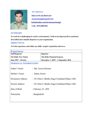 MY PROFILE
MD.SANWAR HOSSAIN
momentumpl@gmail.com
bd.linkedin.com/in/momentumpl
Cell: 01913805185.
SUMMARY
To work in a challenging & creative environment, I wish to develop myself as consistent,
diversified and valuable Reporter at your organisation.
OBJECTIVES
To Gain experience and utilize my skills. Acquire reputation and serve.
Experiences
Staff Reporter
The Daily New Nation
June 2017 – Present
Reporter
The Daily Financial Express
December, 7, 2015 – 1 September 2016
PERSONAL INFORMATION
Father’s Name : Md. Anwar Hossain
Mother’s Name : Salma Anwar
Permanent Address : 45/1/kha/3, Dhalka Nagar Faridabad Dhaka 1204.
Present Address : 45/1/kha/3, Dhalka Nagar Faridabad Dhaka 1204.
Date of Birth : February 22, 1984
Nationality : Bangladeshi
 