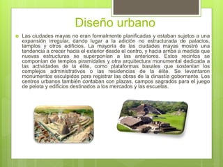 Diseño urbano
 Las ciudades mayas no eran formalmente planificadas y estaban sujetos a una
expansión irregular, dando lugar a la adición no estructurada de palacios,
templos y otros edificios. La mayoría de las ciudades mayas mostró una
tendencia a crecer hacia el exterior desde el centro, y hacia arriba a medida que
nuevas estructuras se superponían a las anteriores. Estos recintos se
componían de templos piramidales y otra arquitectura monumental dedicada a
las actividades de la élite, como plataformas basales que sostenían los
complejos administrativos o las residencias de la élite. Se levantaron
monumentos esculpidos para registrar las obras de la dinastía gobernante. Los
centros urbanos también contaban con plazas, campos sagrados para el juego
de pelota y edificios destinados a los mercados y las escuelas.
 