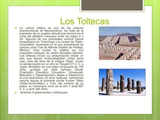 Los Toltecas
 La cultura tolteca es una de las culturas
precolombinas de Mesoamérica. Se trata de la
expresión de un pueblo náhuatl que dominó en el
norte del altiplano mexicano entre los siglos X y
XII. Algunos de sus principales centros fueron
Huapalcalco en Tulancingo y la ciudad de Tollan-
Xicocotitlan, localizada en lo que actualmente se
conoce como Tula de Allende (estado de Hidalgo,
México). Esta ciudad es célebre por sus
singulares estatuas de piedra llamadas atlantes.
Los toltecas inician su peregrinación desde un
sitio que llaman Huehuetlapallan (Vieja tierra
roja), país del reino de la antigua Tollan, inician
su peregrinación en un año ce Técpatl 511 d. C. y
vagan alrededor de una edad compuesta de 104
años, guiados por siete señores Zacatl,
Chalcatzin, Ehecatzin, Cohualtzin, Tzihuacoatl,
Metzotzin y Tlapalmetzotzin, llegan a Tollantzinco
el cual abandonan 20 años después, retirándose
catorce leguas al poniente donde fundan Tollan
(Tollan-Xicocotitlan) o Tula, del nombre de su
patria, su monarquía inicio en el año 7 acatl 667
d. C. y duró 384 años,
 teniendo 8 gobernantes o tlahtoques.
 