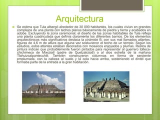 Arquitectura
 Se estima que Tula albergó alrededor de 30 000 habitantes, los cuales vivían en grandes
complejos de una planta con techos planos básicamente de piedra y tierra y acabados en
adobe. Excluyendo la zona ceremonial, el diseño de las zonas habitables de Tula refleja
una planta cuadriculada que definía claramente los diferentes barrios. De los elementos
arquitectónicos más significativos destaca la pirámide B, con sus mal llamados atlantes,
figuras de 4,6 m de altura que alguna vez sostuvieron el techo de un templo. Según los
estudios, estos atlantes estaban decorados con mosaicos enjoyados y plumas. Restos de
pintura indican que probablemente fueron pintados para representar al guerrero tolteca-
chichimeca de Mixcóatl (padre de Quetzalcóatl) o al dios estrella de la mañana
Tlahuizcalpantecuhtli. También construyeron columnas en forma de serpiente
emplumada, con la cabeza al suelo y la cola hacia arriba, sosteniendo el dintel que
formaba parte de la entrada a la gran habitación.
 