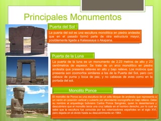 Principales Monumentos
Puerta del Sol
La puerta del sol es una escultura monolítica en piedra andesita
que en el pasado formó parte de otra estructura mayor,
posiblemente ligada a Kalasasaya o Akapana.
Puerta de la Luna
La puerta de la luna es un monumento de 2.23 metros de alto y 23
centímetros de espesor. Se trata de un arco monolítico en piedra
andesita que presenta relieves en alto y bajo relieve. Los motivos que
presenta son zoomorfos similares a los de la Puerta del Sol, pero con
cabeza de puma y boca de pez, y no cabezas de aves como en la
portada del sol.
Monolito Ponce
El monolito de Ponce es una escultura de un sólo bloque de andesita que representa a
un varón en posición vertical y cubierto por abundante iconografía en bajo relieve. Debe
su nombre al arqueólogo boliviano Carlos Ponce Sanginés, quien lo desenterrara y
descubriera que el monolito tenía una cruz tallada en el hombro derecho, por lo cual se
sabe que la escultura fue conocida por los colonizadores españoles en el siglo XVI,
pero dejada en el olvido hasta su descubrimiento en 1964.
 