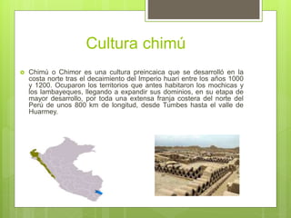 Cultura chimú
 Chimú o Chimor es una cultura preincaica que se desarrolló en la
costa norte tras el decaimiento del Imperio huari entre los años 1000
y 1200. Ocuparon los territorios que antes habitaron los mochicas y
los lambayeques, llegando a expandir sus dominios, en su etapa de
mayor desarrollo, por toda una extensa franja costera del norte del
Perú de unos 800 km de longitud, desde Tumbes hasta el valle de
Huarmey.
 