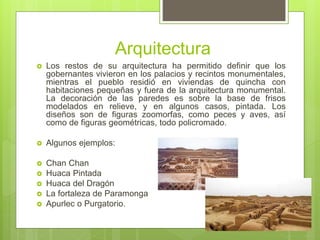 Arquitectura
 Los restos de su arquitectura ha permitido definir que los
gobernantes vivieron en los palacios y recintos monumentales,
mientras el pueblo residió en viviendas de quincha con
habitaciones pequeñas y fuera de la arquitectura monumental.
La decoración de las paredes es sobre la base de frisos
modelados en relieve, y en algunos casos, pintada. Los
diseños son de figuras zoomorfas, como peces y aves, así
como de figuras geométricas, todo policromado.
 Algunos ejemplos:
 Chan Chan
 Huaca Pintada
 Huaca del Dragón
 La fortaleza de Paramonga
 Apurlec o Purgatorio.
 