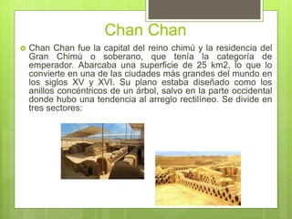 Chan Chan
 Chan Chan fue la capital del reino chimú y la residencia del
Gran Chimú o soberano, que tenía la categoría de
emperador. Abarcaba una superficie de 25 km2, lo que lo
convierte en una de las ciudades más grandes del mundo en
los siglos XV y XVI. Su plano estaba diseñado como los
anillos concéntricos de un árbol, salvo en la parte occidental
donde hubo una tendencia al arreglo rectilíneo. Se divide en
tres sectores:
 