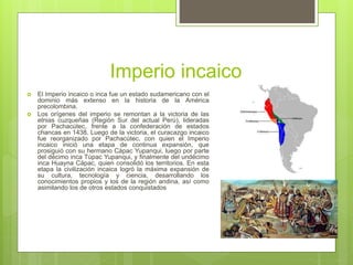 Imperio incaico
 El Imperio incaico o inca fue un estado sudamericano con el
dominio más extenso en la historia de la América
precolombina.
 Los orígenes del imperio se remontan a la victoria de las
etnias cuzqueñas (Región Sur del actual Perú), lideradas
por Pachacútec, frente a la confederación de estados
chancas en 1438. Luego de la victoria, el curacazgo incaico
fue reorganizado por Pachacútec, con quien el Imperio
incaico inició una etapa de continua expansión, que
prosiguió con su hermano Cápac Yupanqui, luego por parte
del décimo inca Túpac Yupanqui, y finalmente del undécimo
inca Huayna Cápac, quien consolidó los territorios. En esta
etapa la civilización incaica logró la máxima expansión de
su cultura, tecnología y ciencia, desarrollando los
conocimientos propios y los de la región andina, así como
asimilando los de otros estados conquistados
 