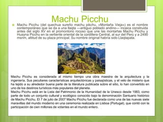 Machu Picchu Machu Picchu (del quechua sureño machu pikchu, «Montaña Vieja») es el nombre
contemporáneo que se da a una llaqta —antiguo poblado andino— incaica construida
antes del siglo XV en el promontorio rocoso que une las montañas Machu Picchu y
Huayna Picchu en la vertiente oriental de la cordillera Central, al sur del Perú y a 2490
msnm, altitud de su plaza principal. Su nombre original habría sido Llaqtapata.
Machu Picchu es considerada al mismo tiempo una obra maestra de la arquitectura y la
ingeniería. Sus peculiares características arquitectónicas y paisajísticas, y el velo de misterio que
ha tejido a su alrededor buena parte de la literatura publicada sobre el sitio, lo han convertido en
uno de los destinos turísticos más populares del planeta.
Machu Picchu está en la Lista del Patrimonio de la Humanidad de la Unesco desde 1983, como
parte de todo un conjunto cultural y ecológico conocido bajo la denominación Santuario histórico
de Machu Picchu. El 7 de julio de 2007 Machu Picchu fue declarada como una de las nuevas siete
maravillas del mundo moderno en una ceremonia realizada en Lisboa (Portugal), que contó con la
participación de cien millones de votantes en el mundo entero.
 