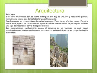 ArquitecturaMorfología
Casi todos los edificios son de planta rectangular. Los hay de una, dos y hasta ocho puertas,
normalmente en uno solo de los lados largos del rectángulo.
Son frecuentes las construcciones llamadas huayranas. Estas tienen sólo tres muros. En estos
casos en el espacio del "muro faltante" aparece a veces una columnata de piedra para sostener
una viga de madera que servía de soporte al techo.
Las construcciones habitualmente siguen el esquema de las kanchas, es decir cuatro
construcciones rectangulares dispuestas en torno a un patio central unidos por un eje de simetría
transversal.
 
