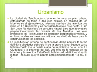 Urbanismo
 La ciudad de Teotihuacán creció en torno a un plan urbano
estructurado en torno a dos ejes axiales. La calzada de los
Muertos es el eje norte-sur, mientras que hay otra avenida que
inicia en La Ciudadela y es considerada el eje este-oeste. El río
San Juan fue desviado de su curso natural para que atravesara
perpendicularmente la calzada de los Muertos. Los ejes
principales de Teotihuacán se cruzaban perpendicularmente, y
en torno a ellos se trazó una retícula que sirvió de base para la
construcción de los edificios.
 La planificación urbana de Teotihuacán debió adquirir la forma
definitiva alrededor del siglo III de la era cristiana, cuando ya se
habían construido la cuarta etapa de la pirámide de la Luna, La
Ciudadela y la pirámide del Sol. Los ejes de la calzada de los
Muertos y la avenida Este-Oeste habían sido definidos durante
la fase Tzacualli, que va abarca aproximadamente de 1 a 150 d.
C.
 