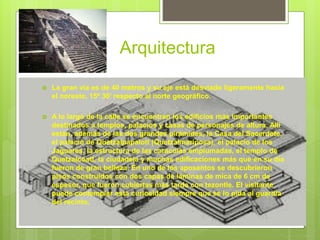 Arquitectura
 La gran vía es de 40 metros y su eje está desviado ligeramente hacia
el noreste, 15º 30’ respecto al norte geográfico.
 A lo largo de la calle se encuentran los edificios más importantes
destinados a templos, palacios y casas de personajes de altura. Allí
están, además de las dos grandes pirámides, la Casa del Sacerdote,
el palacio de Quetzalpapalotl (Quetzalmariposa), el palacio de los
Jaguares, la estructura de las caracolas emplumadas, el templo de
Quetzalcóatl, la ciudadela y muchas edificaciones más que en su día
fueron de gran belleza. En uno de los aposentos se descubrieron
pisos construidos con dos capas de láminas de mica de 6 cm de
espesor, que fueron cubiertas más tarde con tezontle. El visitante
puede contemplar esta curiosidad siempre que se lo pida al guardia
del recinto.
 