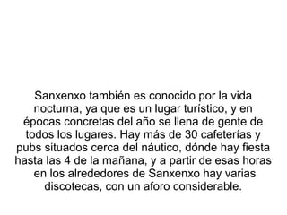 Sanxenxo también es conocido por la vida
nocturna, ya que es un lugar turístico, y en
épocas concretas del año se llena de gente de
todos los lugares. Hay más de 30 cafeterías y
pubs situados cerca del náutico, dónde hay fiesta
hasta las 4 de la mañana, y a partir de esas horas
en los alrededores de Sanxenxo hay varias
discotecas, con un aforo considerable.
 