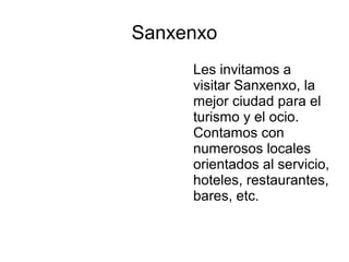 Sanxenxo
Les invitamos a
visitar Sanxenxo, la
mejor ciudad para el
turismo y el ocio.
Contamos con
numerosos locales
orientados al servicio,
hoteles, restaurantes,
bares, etc.
 