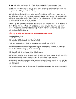 Ví dụ: Con đường bạn đi làm có 1 đoạn ổ gà, ổ voi khiến người đi lại khó khắn…
Ok bắt đầu nào: Thay việc kể chuyện bằng video mà chúng ta hãy kể lại cho khán giả
bằng hình ảnh thông qua lời bình của bạn.
Bạn hãy chụp nhiều bức ảnh tuy nhiên bắt buộc phải chụp 1 bức cận, 1 bức trung, 1
bức toàn cảnh sau đó mới thêm nhiều bức râu ria khác. Bạn cho vào máy, bạn biên tập
thế nào cho ra 1 câu chuyện bằng hình ảnh. (có thứ tự nhé!). Tiếp theo bạn cho thêm
lời bình của bạn về vấn đề đó, vụ việc đó…
Cách 2, lại đơn giản hơn, (nhiều chủ đề, nhiều vụ việc nhé) Tôi nói ví dụ cụ thể thôi: Ví
dụ ra đường thấy nạn vứt rác bừa bãi bạn chụp nhiều tấm, rồi chèn nhạc vào (nhớ
nhạc nonstop nhé, vì nó ko có bản quyên). Ok thêm mấy câu nói hay hay mỗi khi sile
ảnh nó chạy…Up lên là xong.
TÓM LẠI là Buộc lại cho cả 2 loại trên và đi đến làm video:
Tổng hợp làm phim
Hãy bắt đầu và kết thúc với một khung hình rõ
Quay một hành động với nhiều cỡ hình khác nhau để dễ biên tập hơn
Hãy để ý đến tính liên tục (chẳng hạn như người ta đang dùng tay nào, đồ vật được
bày trí như thế nào, trông người ta ra làm sao
Hãy thay đổi kích cỡ cảnh quay, thay đổi góc quay.
Bạn sẽ không bao giờ có đủ các cảnh quay cận cảnh và các cảnh khác để đưa vào – do
đó hãy nghĩ đến việc dùng các đoạn quay cận cảnh để tiết kiệm thời gian.
Và hãy dùng trí tưởng tượng của mình, nếu bạn có một ý tưởng nào đó thì hãy nghĩ, tại
sao không chứ?
Ps/ Viết không được đầu tư nên ko hay, có gì muốn rõ thêm vui long SMS fb nhé! Hehe
 