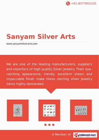 +91-8377805225 
Sanyam Silver Arts 
www.sanyamsilverarts.com 
We are one of the leading manufacturers, suppliers 
and exporters of high quality Silver Jewelry. Their eye-catching 
appearance, trendy, excellent sheen and 
impeccable finish make these sterling silver jewelry 
items highly demanded. 
A Member of 
 
