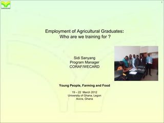 1
                                            1




Employment of Agricultural Graduates:
      Who are we training for ?



              Sidi Sanyang
            Program Manager
            CORAF/WECARD




      Young People, Farming and Food

              19 – 22 March 2012
           University of Ghana, Legon
                 Accra, Ghana
 