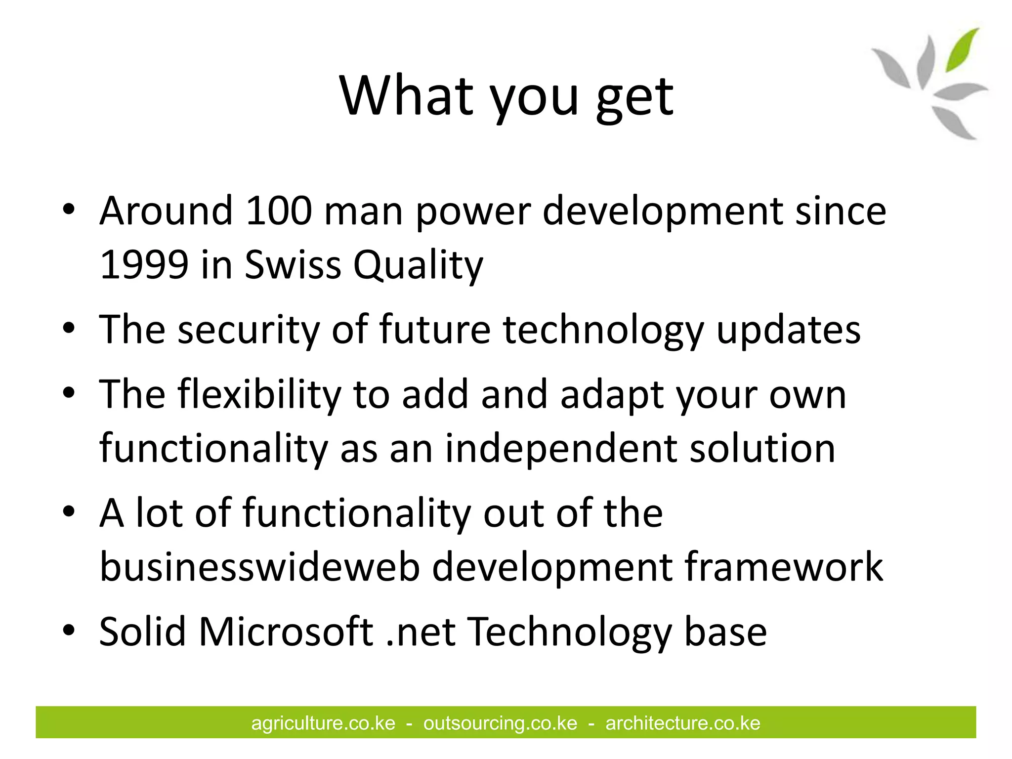 What you get
• Around 100 man power development since
  1999 in Swiss Quality
• The security of future technology updates
• The flexibility to add and adapt your own
  functionality as an independent solution
• A lot of functionality out of the
  businesswideweb development framework
• Solid Microsoft .net Technology base
         agriculture.co.ke - outsourcing.co.ke - architecture.co.ke
 